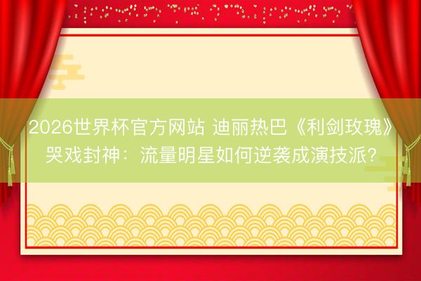 2026世界杯官方网站 迪丽热巴《利剑玫瑰》哭戏封神：流量明星如何逆袭成演技派?