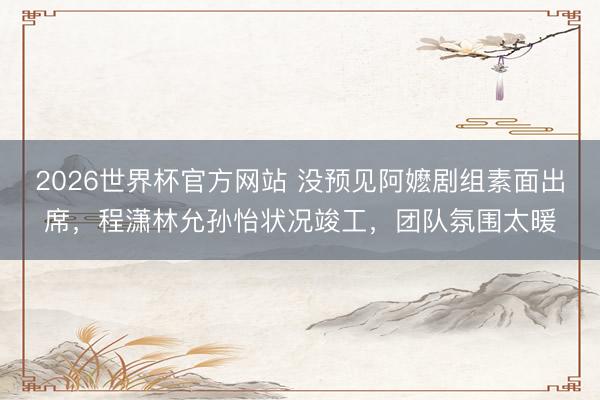 2026世界杯官方网站 没预见阿嬷剧组素面出席，程潇林允孙怡状况竣工，团队氛围太暖