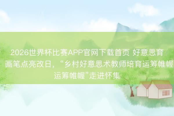 2026世界杯比赛APP官网下载首页 好意思育浸润乡村，画笔点亮改日，“乡村好意思术教师培育运筹帷幄”走进怀集
