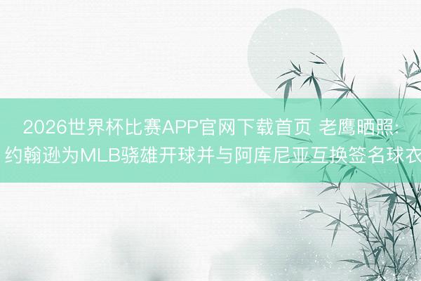 2026世界杯比赛APP官网下载首页 老鹰晒照: 约翰逊为MLB骁雄开球并与阿库尼亚互换签名球衣