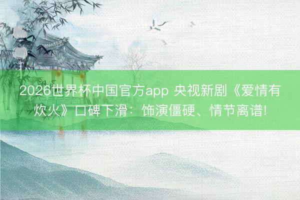 2026世界杯中国官方app 央视新剧《爱情有炊火》口碑下滑：饰演僵硬、情节离谱!