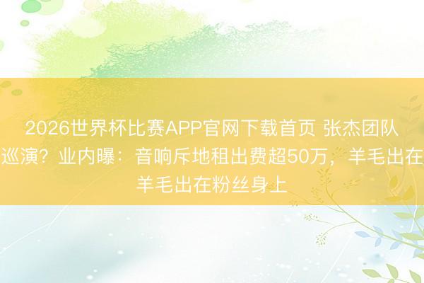 2026世界杯比赛APP官网下载首页 张杰团队操刀谢娜巡演？业内曝：音响斥地租出费超50万，羊毛出在粉丝身上