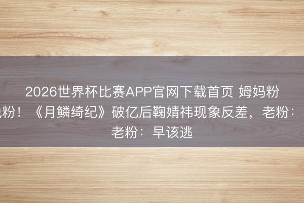 2026世界杯比赛APP官网下载首页 姆妈粉集体脱粉！《月鳞绮纪》破亿后鞠婧祎现象反差，老粉：早该逃